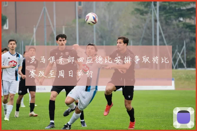 罗马俱乐部回应德比安排争取将比赛改至周日举行