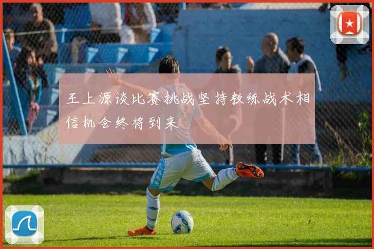 王上源谈比赛挑战坚持教练战术相信机会终将到来