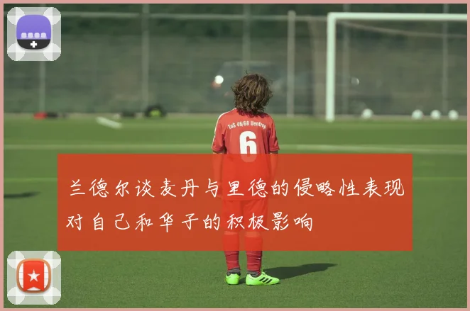 兰德尔谈麦丹与里德的侵略性表现对自己和华子的积极影响