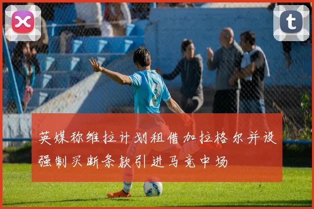英媒称维拉计划租借加拉格尔并设强制买断条款引进马竞中场