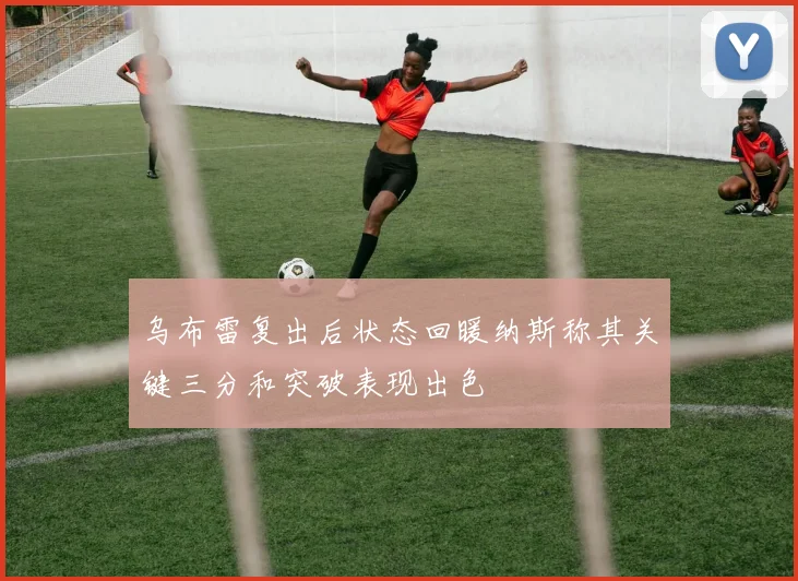 乌布雷复出后状态回暖纳斯称其关键三分和突破表现出色