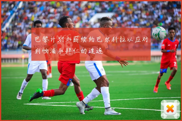 巴黎计划加薪续约巴尔科拉以应对利物浦和拜仁的追逐