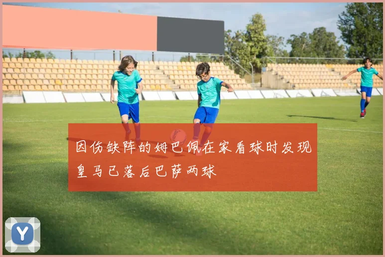 因伤缺阵的姆巴佩在家看球时发现皇马已落后巴萨两球