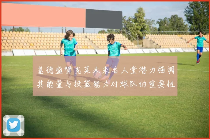 基德盛赞克莱未来名人堂潜力强调其能量与投篮能力对球队的重要性