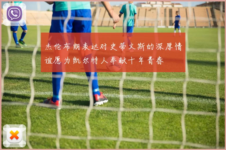 杰伦布朗表达对史蒂文斯的深厚情谊愿为凯尔特人奉献十年青春