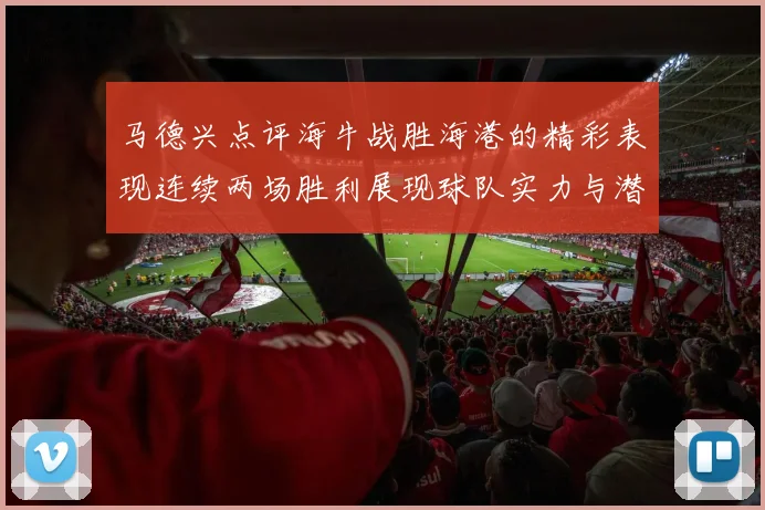 马德兴点评海牛战胜海港的精彩表现连续两场胜利展现球队实力与潜力